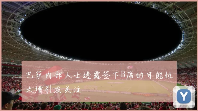 巴萨内部人士透露签下B席的可能性大增引发关注