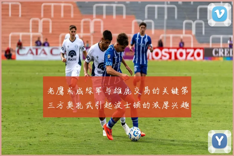 老鹰或成绿军与雄鹿交易的关键第三方奥孔武引起波士顿的浓厚兴趣