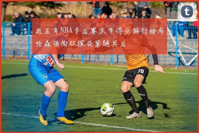 近五年NBA季后赛末节得分排行榜布伦森领衔双探花紧随其后