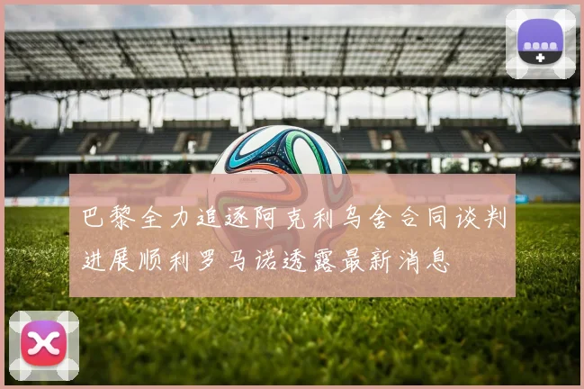 巴黎全力追逐阿克利乌舍合同谈判进展顺利罗马诺透露最新消息