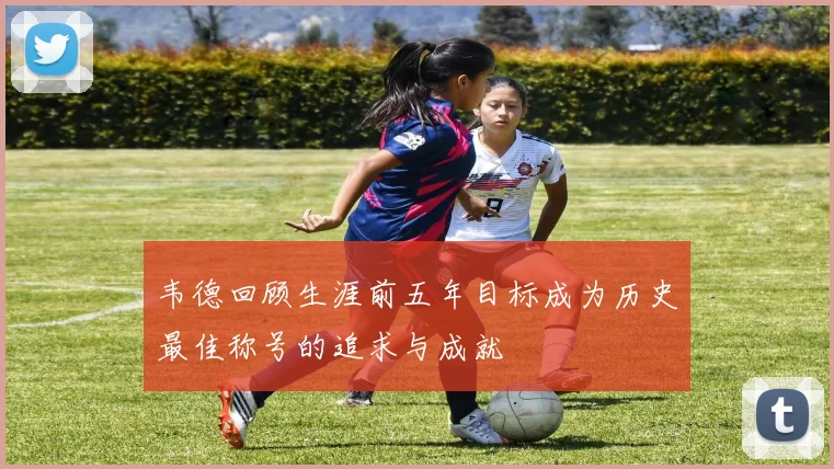韦德回顾生涯前五年目标成为历史最佳称号的追求与成就