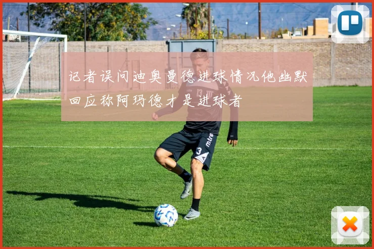 记者误问迪奥曼德进球情况他幽默回应称阿玛德才是进球者