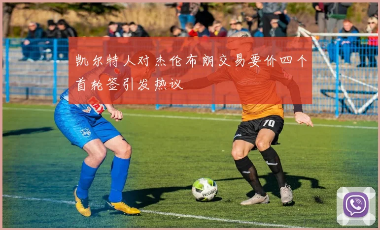 凯尔特人对杰伦布朗交易要价四个首轮签引发热议
