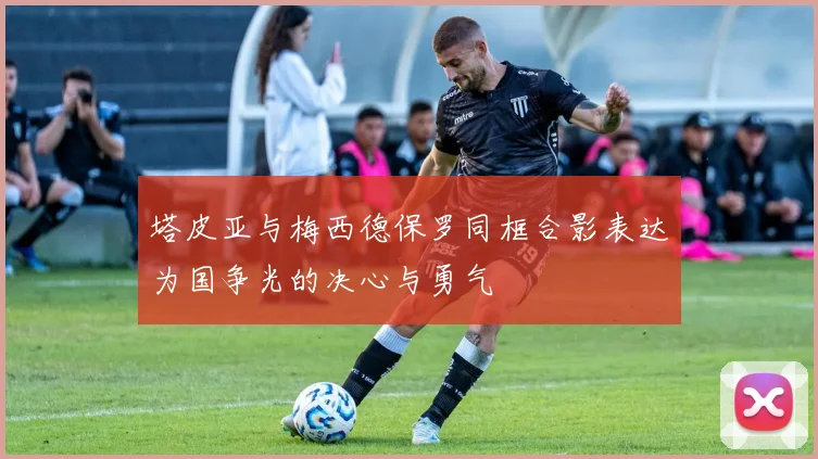 塔皮亚与梅西德保罗同框合影表达为国争光的决心与勇气