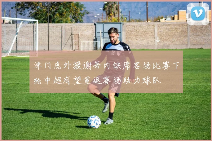 津门虎外援谢蒂内缺席客场比赛下轮中超有望重返赛场助力球队