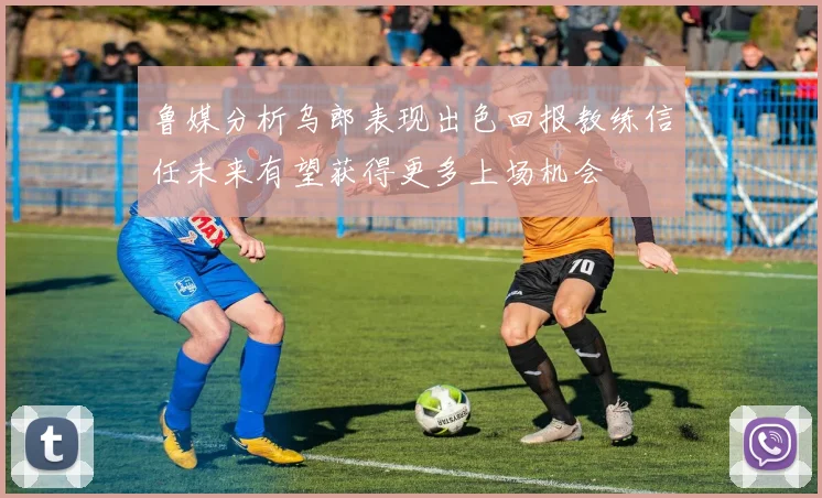 鲁媒分析乌郎表现出色回报教练信任未来有望获得更多上场机会