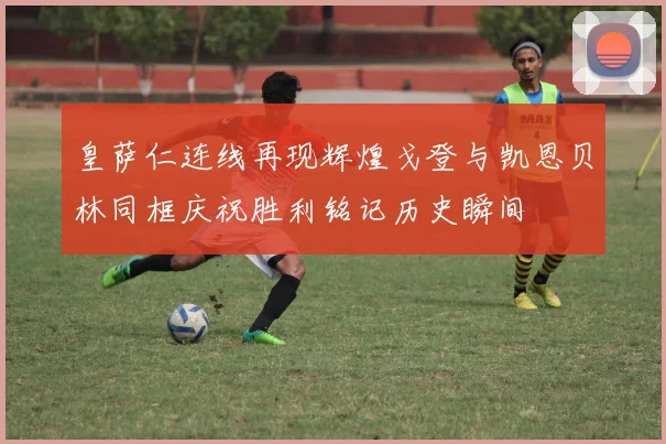 皇萨仁连线再现辉煌戈登与凯恩贝林同框庆祝胜利铭记历史瞬间