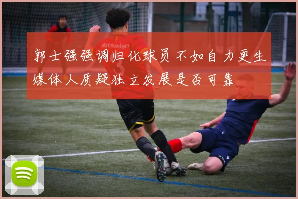 郭士强强调归化球员不如自力更生媒体人质疑独立发展是否可靠