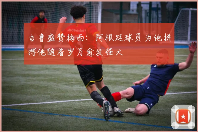 吉鲁盛赞梅西：阿根廷球员为他拼搏他随着岁月愈发强大