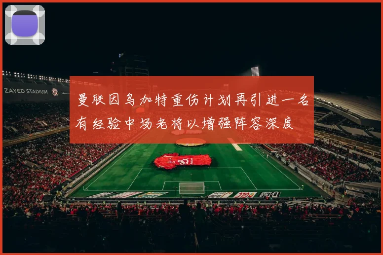 曼联因乌加特重伤计划再引进一名有经验中场老将以增强阵容深度