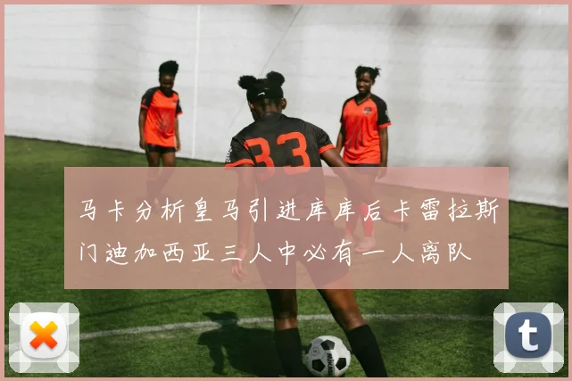 马卡分析皇马引进库库后卡雷拉斯门迪加西亚三人中必有一人离队