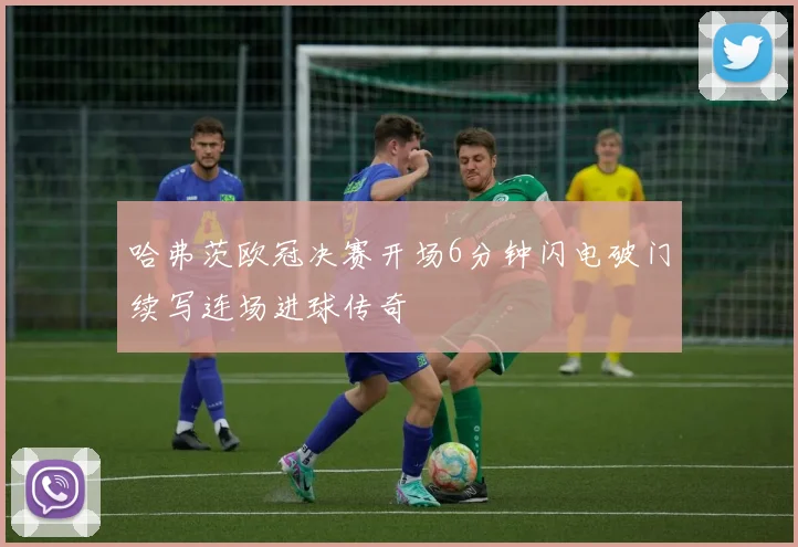 哈弗茨欧冠决赛开场6分钟闪电破门续写连场进球传奇